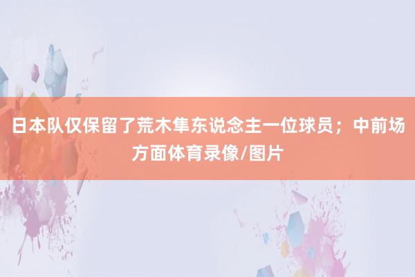 日本队仅保留了荒木隼东说念主一位球员；中前场方面体育录像/图片