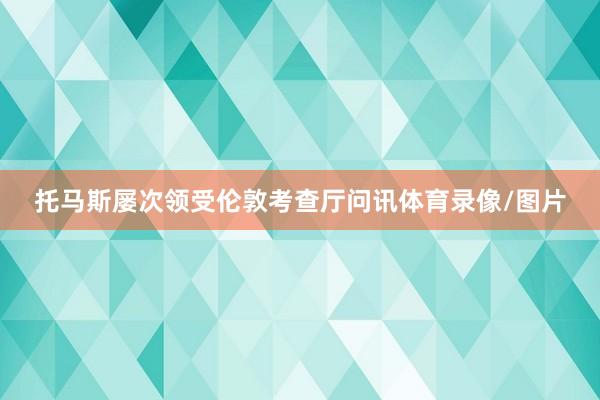 托马斯屡次领受伦敦考查厅问讯体育录像/图片