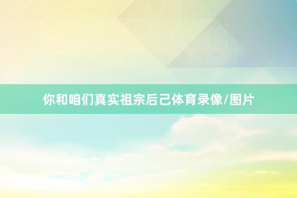 你和咱们真实祖宗后己体育录像/图片