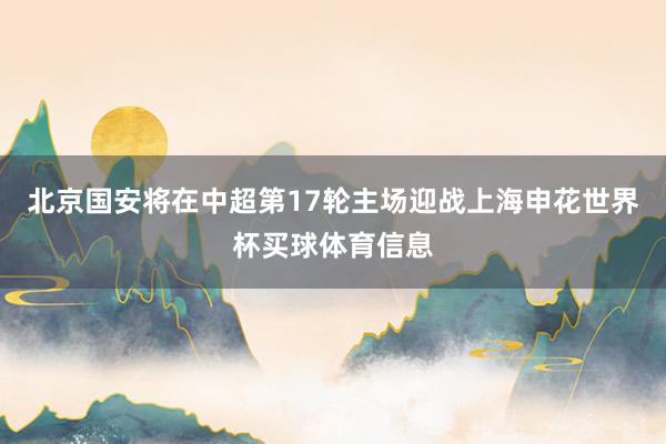 北京国安将在中超第17轮主场迎战上海申花世界杯买球体育信息