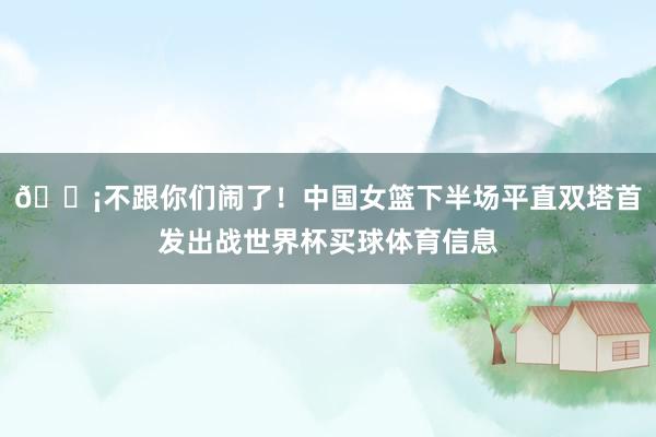 😡不跟你们闹了！中国女篮下半场平直双塔首发出战世界杯买球体育信息