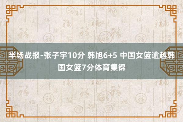 半场战报-张子宇10分 韩旭6+5 中国女篮逾越韩国女篮7分体育集锦