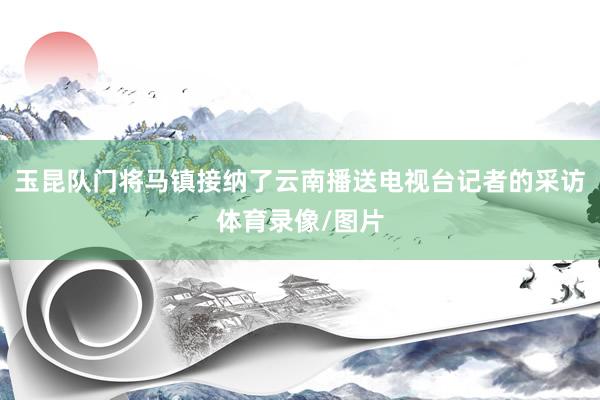 玉昆队门将马镇接纳了云南播送电视台记者的采访体育录像/图片