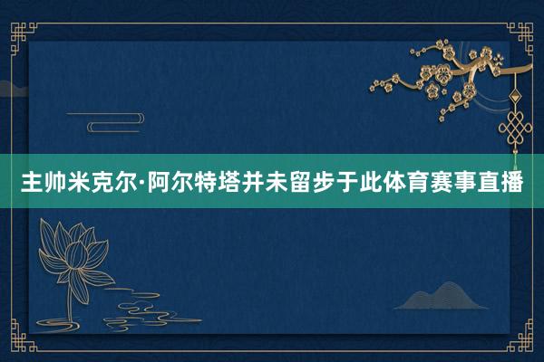 主帅米克尔·阿尔特塔并未留步于此体育赛事直播