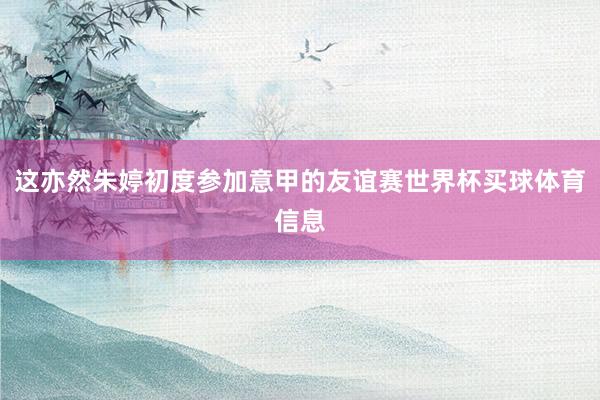 这亦然朱婷初度参加意甲的友谊赛世界杯买球体育信息