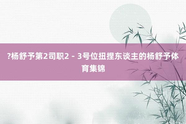 ?杨舒予第2司职2 - 3号位扭捏东谈主的杨舒予体育集锦