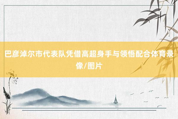 巴彦淖尔市代表队凭借高超身手与领悟配合体育录像/图片