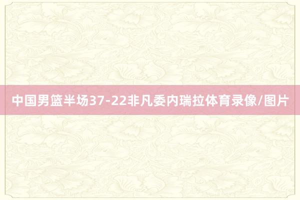 中国男篮半场37-22非凡委内瑞拉体育录像/图片