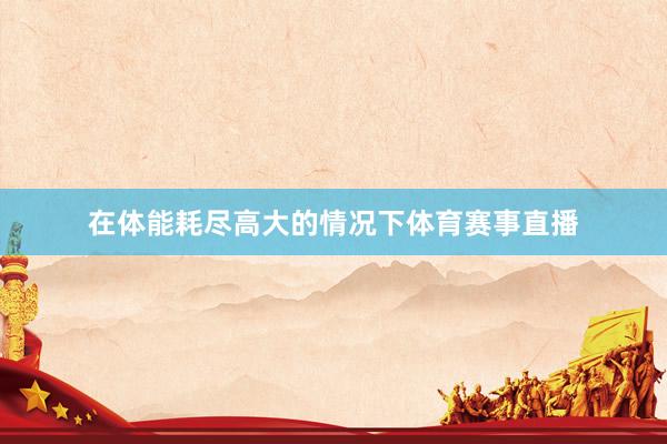 在体能耗尽高大的情况下体育赛事直播