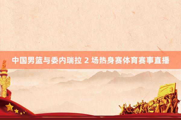 中国男篮与委内瑞拉 2 场热身赛体育赛事直播