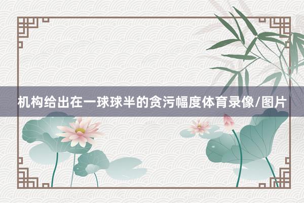 机构给出在一球球半的贪污幅度体育录像/图片
