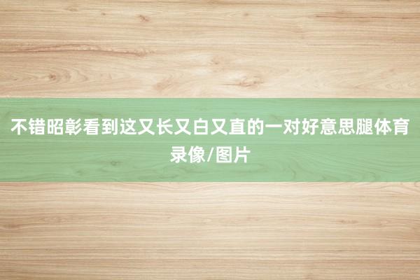 不错昭彰看到这又长又白又直的一对好意思腿体育录像/图片