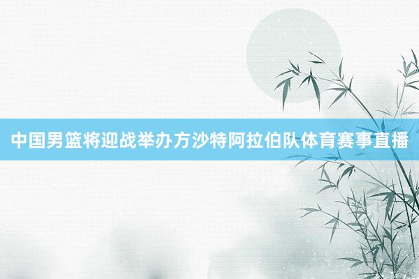 中国男篮将迎战举办方沙特阿拉伯队体育赛事直播
