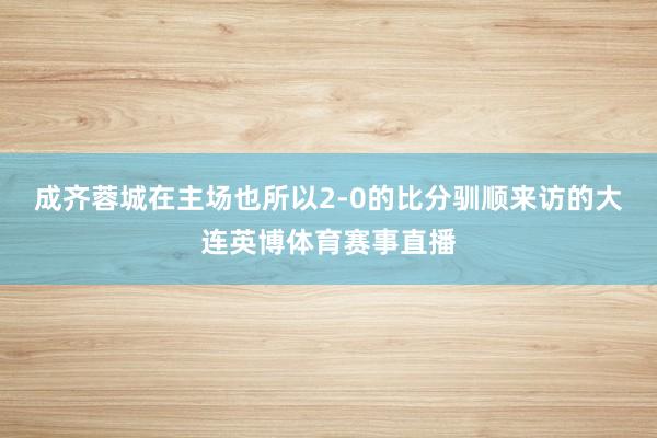 成齐蓉城在主场也所以2-0的比分驯顺来访的大连英博体育赛事直播