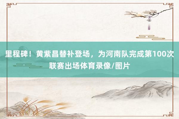 里程碑！黄紫昌替补登场，为河南队完成第100次联赛出场体育录像/图片