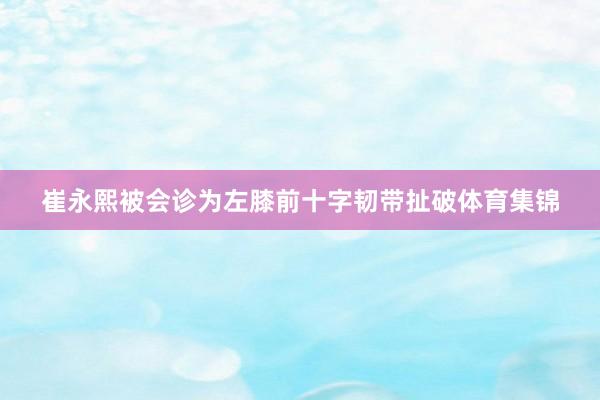 崔永熙被会诊为左膝前十字韧带扯破体育集锦