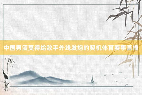中国男篮莫得给敌手外线发炮的契机体育赛事直播