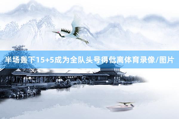 半场轰下15+5成为全队头号得仳离体育录像/图片