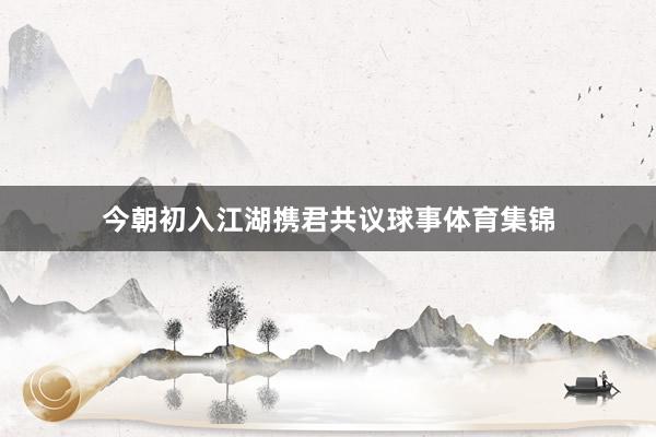 今朝初入江湖携君共议球事体育集锦