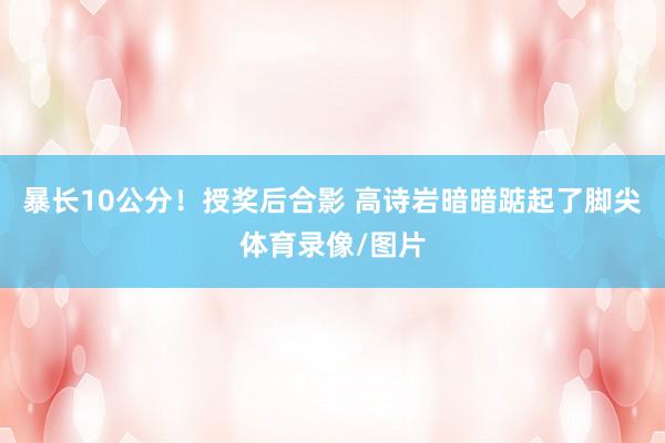 暴长10公分！授奖后合影 高诗岩暗暗踮起了脚尖体育录像/图片