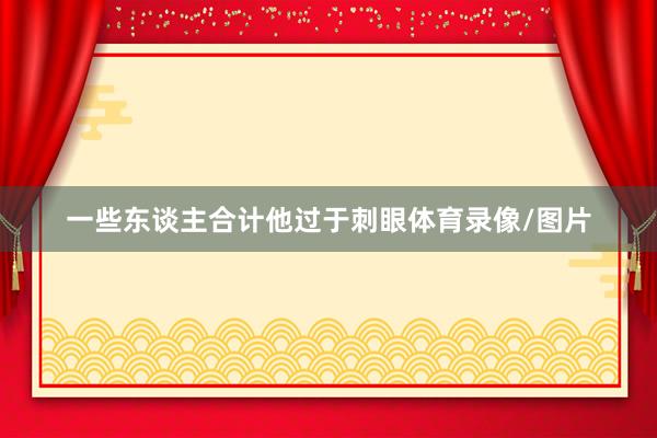 一些东谈主合计他过于刺眼体育录像/图片