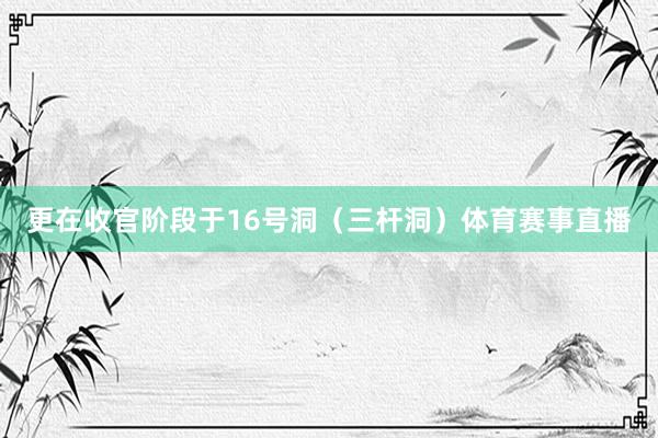 更在收官阶段于16号洞(三杆洞)体育赛事直播