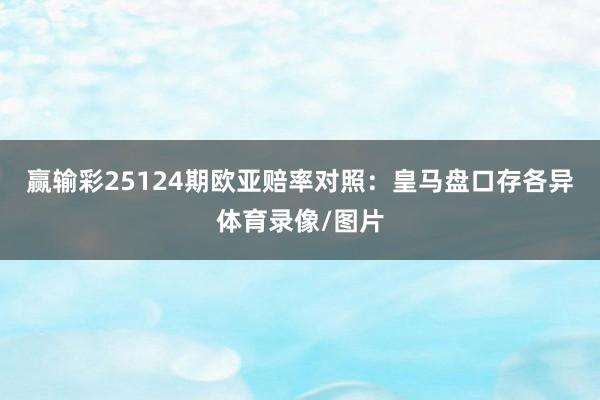 赢输彩25124期欧亚赔率对照：皇马盘口存各异体育录像/图片