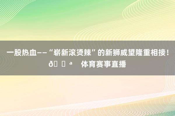 一股热血——“崭新滚烫辣”的新狮威望隆重相接！💪    体育赛事直播
