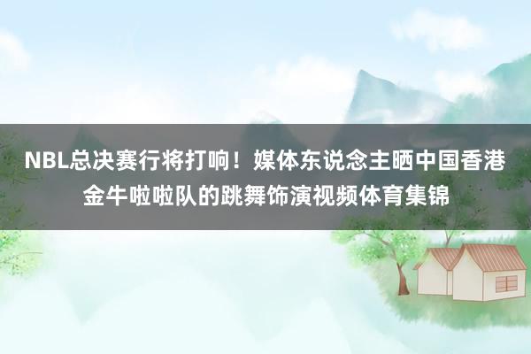 NBL总决赛行将打响！媒体东说念主晒中国香港金牛啦啦队的跳舞饰演视频体育集锦