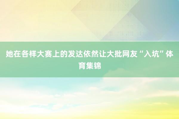 她在各样大赛上的发达依然让大批网友“入坑”体育集锦