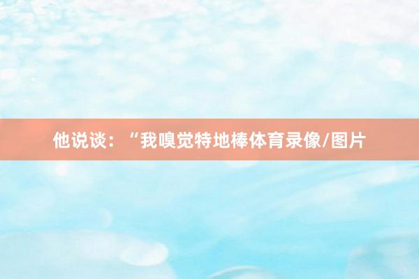 他说谈：“我嗅觉特地棒体育录像/图片