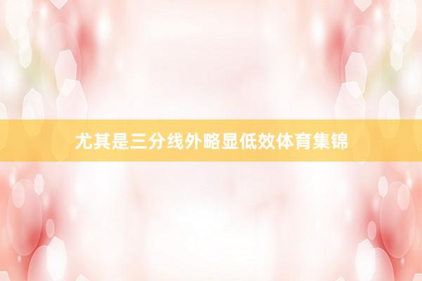 尤其是三分线外略显低效体育集锦