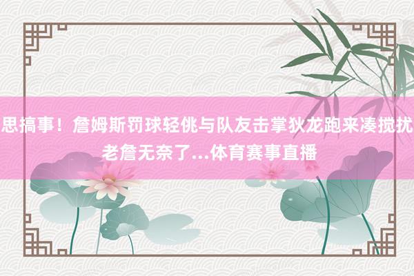 思搞事！詹姆斯罚球轻佻与队友击掌狄龙跑来凑搅扰 老詹无奈了...体育赛事直播