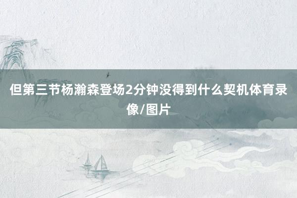 但第三节杨瀚森登场2分钟没得到什么契机体育录像/图片