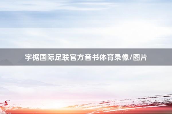字据国际足联官方音书体育录像/图片
