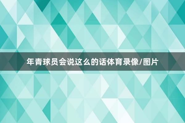 年青球员会说这么的话体育录像/图片