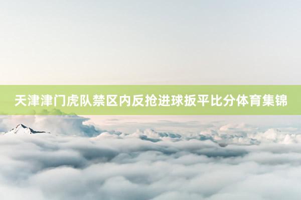 天津津门虎队禁区内反抢进球扳平比分体育集锦