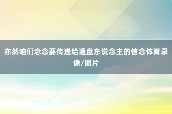 亦然咱们念念要传递给通盘东说念主的信念体育录像/图片