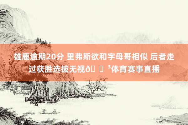 雄鹿逾期20分 里弗斯欲和字母哥相似 后者走过获胜选拔无视😳体育赛事直播