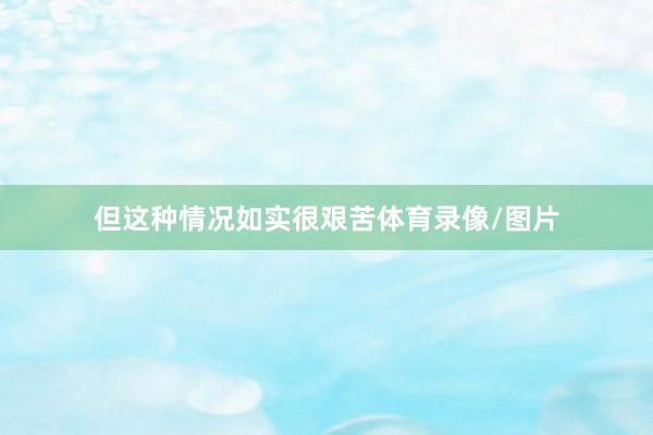 但这种情况如实很艰苦体育录像/图片