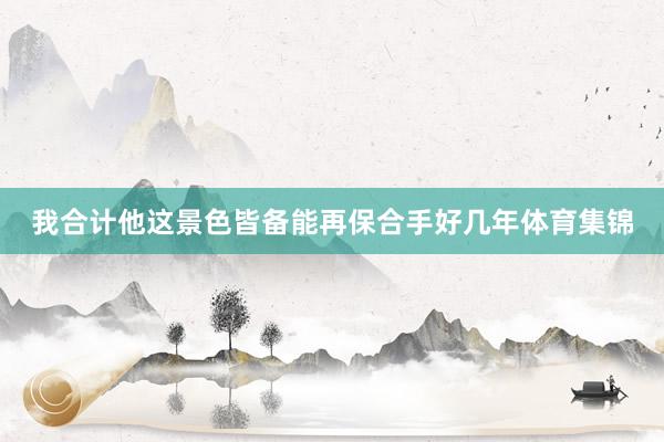 我合计他这景色皆备能再保合手好几年体育集锦