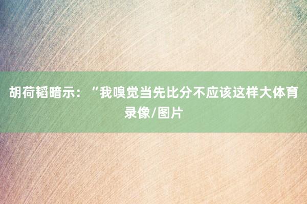 胡荷韬暗示：“我嗅觉当先比分不应该这样大体育录像/图片