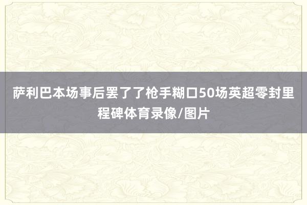 萨利巴本场事后罢了了枪手糊口50场英超零封里程碑体育录像/图片