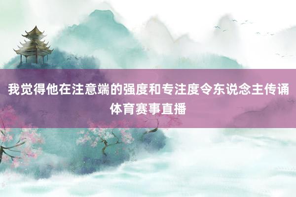 我觉得他在注意端的强度和专注度令东说念主传诵体育赛事直播