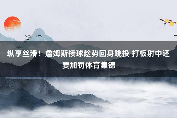 纵享丝滑！詹姆斯接球趁势回身跳投 打板射中还要加罚体育集锦