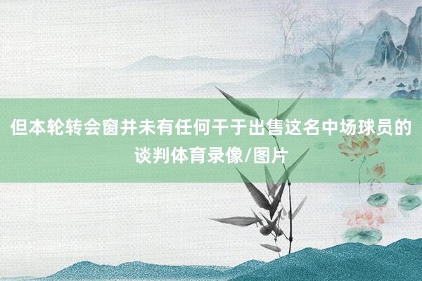 但本轮转会窗并未有任何干于出售这名中场球员的谈判体育录像/图片