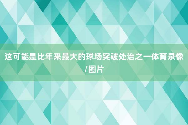 这可能是比年来最大的球场突破处治之一体育录像/图片