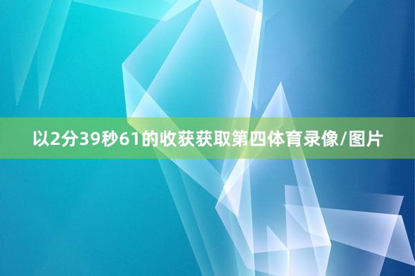 以2分39秒61的收获获取第四体育录像/图片