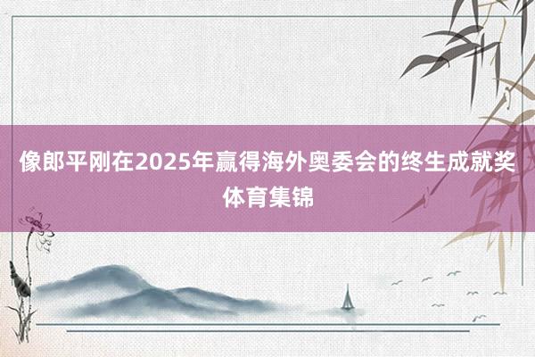 像郎平刚在2025年赢得海外奥委会的终生成就奖体育集锦