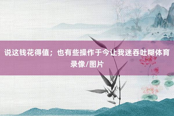 说这钱花得值；也有些操作于今让我迷吞吐糊体育录像/图片